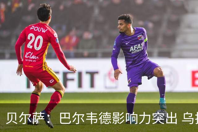贝尔萨：巴尔韦德影响力突出 乌拉圭的打法是控制球权并向前进攻